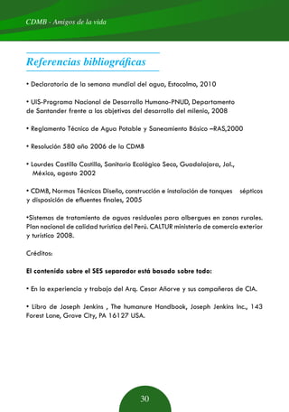• Declaratoria de la semana mundial del agua, Estocolmo, 2010
• UIS-Programa Nacional de Desarrollo Humano-PNUD, Departamento
de Santander frente a los objetivos del desarrollo del milenio, 2008
• Reglamento Técnico de Agua Potable y Saneamiento Básico –RAS,2000
• Resolución 580 año 2006 de la CDMB
• Lourdes Castillo Castillo, Sanitario Ecológico Seco, Guadalajara, Jal.,
México, agosto 2002
• CDMB, Normas Técnicas Diseño, construcción e instalación de tanques sépticos
y disposición de efluentes finales, 2005
•Sistemas de tratamiento de aguas residuales para albergues en zonas rurales.
Plan nacional de calidad turística del Perú. CALTUR ministerio de comercio exterior
y turístico 2008.
Créditos:
El contenido sobre el SES separador está basado sobre todo:
• En la experiencia y trabajo del Arq. Cesar Añorve y sus compañeros de CIA.
• Libro de Joseph Jenkins , The humanure Handbook, Joseph Jenkins Inc., 143
Forest Lane, Grove City, PA 16127 USA.
Referencias bibliográficas
CDMB - Amigos de la vida
30
 