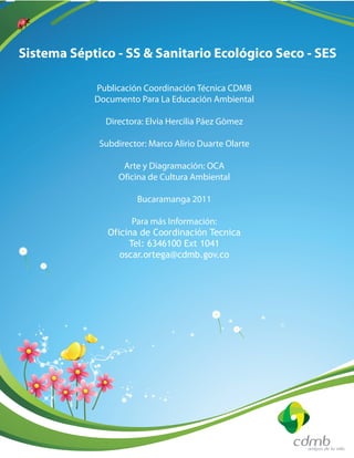 Publicación Coordinación Técnica CDMB
Documento Para La Educación Ambiental
Directora: Elvia Hercilia Páez Gòmez
Subdirector: Marco Alirio Duarte Olarte
Arte y Diagramación: OCA
Oficina de Cultura Ambiental
Bucaramanga 2011
Para más Información:
Oficina de Coordinación Tecnica
Tel: 6346100 Ext 1041
oscar.ortega@cdmb.gov.co
Sistema Séptico - SS & Sanitario Ecológico Seco - SES
 