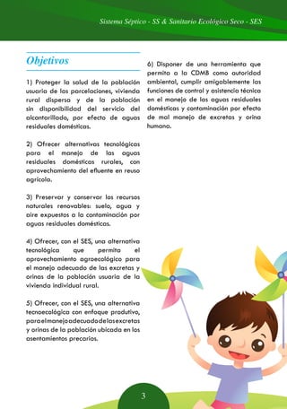 Sistema Séptico - SS & Sanitario Ecológico Seco - SES
3
1) Proteger la salud de la población
usuaria de las parcelaciones, vivienda
rural dispersa y de la población
sin disponibilidad del servicio del
alcantarillado, por efecto de aguas
residuales domésticas.
2) Ofrecer alternativas tecnológicas
para el manejo de las aguas
residuales domésticas rurales, con
aprovechamiento del efluente en reuso
agrícola.
3) Preservar y conservar los recursos
naturales renovables: suelo, agua y
aire expuestos a la contaminación por
aguas residuales domésticas.
4) Ofrecer, con el SES, una alternativa
tecnológica que permita el
aprovechamiento agroecológico para
el manejo adecuado de las excretas y
orinas de la población usuaria de la
vivienda individual rural.
5) Ofrecer, con el SES, una alternativa
tecnoecológica con enfoque produtivo,
paraelmanejoadecuadodelasexcretas
y orinas de la población ubicada en los
asentamientos precarios.
6) Disponer de una herramienta que
permita a la CDMB como autoridad
ambiental, cumplir amigablemente las
funciones de control y asistencia técnica
en el manejo de las aguas residuales
domésticas y contaminación por efecto
de mal manejo de excretas y orina
humana.
Objetivos
 