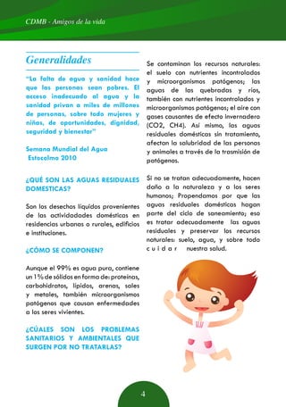 CDMB - Amigos de la vida
4
“La falta de agua y sanidad hace
que las personas sean pobres. El
acceso inadecuado al agua y la
sanidad privan a miles de millones
de personas, sobre todo mujeres y
niñas, de oportunidades, dignidad,
seguridad y bienestar”
Semana Mundial del Agua
Estocolmo 2010
¿QUÉ SON LAS AGUAS RESIDUALES
DOMESTICAS?
Son los desechos líquidos provenientes
de las actividadades domésticas en
residencias urbanas o rurales, edificios
e instituciones.
¿CÓMO SE COMPONEN?
Aunque el 99% es agua pura, contiene
un1%desólidosenformade:proteínas,
carbohidratos, lípidos, arenas, sales
y metales, también microorganismos
patógenos que causan enfermedades
a los seres vivientes.
¿CÚALES SON LOS PROBLEMAS
SANITARIOS Y AMBIENTALES QUE
SURGEN POR NO TRATARLAS?
Se contaminan los recursos naturales:
el suelo con nutrientes incontrolados
y microorganismos patógenos; las
aguas de las quebradas y ríos,
también con nutrientes incontrolados y
microorganismos patógenos; el aire con
gases causantes de efecto invernadero
(CO2, CH4). Así mismo, las aguas
residuales domésticas sin tratamiento,
afectan la salubridad de las personas
y animales a través de la trasmisión de
patógenos.
Si no se tratan adecuadamente, hacen
daño a la naturaleza y a los seres
humanos; Propendamos por que las
aguas residuales domésticas hagan
parte del ciclo de saneamiento; eso
es tratar adecuadamente las aguas
residuales y preservar los recursos
naturales: suelo, agua, y sobre todo
c u i d a r nuestra salud.
Generalidades
 