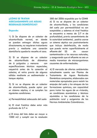 Sistema Séptico - SS & Sanitario Ecológico Seco - SES
5
¿CÓMO SE TRATAN
ADECUADAMENTE LAS AGUAS
RESIDUALES DOMÉSTICAS?
Depende:
1) Si Se dispone de un colector de
alcantarillado normal, en donde
se puedan entregar dichas aguas
directamente, no requieren tratamiento
previo y mediante una conexión
domiciliaria quedaría resuelto el caso.
2) Si se dispone de un colector
de alcantarillado de diámetros
de 6 pulgadas y menores con
especificaciones técnicas especiales,
requerirá antes de la conexión al
colector, el retiro previo de algunos
sólidos mediante un sedimentador o
tanque séptico.
3) Si no se dispone de un colector
de alcantarillado, puede optar por
un sistema séptico, si se cumplen las
siguientes condiciones:
a) Permeabilidad adecuada del suelo
b) El nivel freático debe estar más
profundo de 2.7 m
c) El área del lote debe ser mayor a
1000 m2 y cumplir con la resolucón
580 del 2006 expedida por la CDMB
d) Si no se dispone de un colector
de alcantarillado, y las condiciones
del suelo por permeabilidad no son
aceptables y ademas el nivel freático
se encuentra a menos de 2.7 m de
profundidad, previo consentimiento de
la autoridad ambiental, podría usarse
un sistema séptico con postratamiento
que incluya desinfección, de modo
que pueda verter superficialmente el
efluente del 	 SS sin causar
contaminación a los recursos naturales,
y asegurando que el efluente no sea un
medio transmisor de microorganismos
causantes de enfermedades.
4) El mercado de ofertas ambientales
actualmente cuenta con Plantas de
Tratamiento de Aguas Residuales
Domésticas compactas, elaboradas con
materiales apropiados para resistir los
empujes del suelo y los ataques de las
formaciones químicas; con capacidad
para tratar las aguas de un vivienda,
en condiciones económicas y técnicas
ajustables a las condiciones de la
población rural y exigencias de las
Normas Ambientales Colombianas.
 