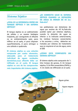 1
2
3
4
CDMB - Amigos de la vida
6
Sistema Séptico
¿CÚAL ES LA DIFERENCIA ENTRE UN
TANQUE SÉPTICO Y UN SISTEMA
SÉPTICO?
El tanque séptico es un sedimentador
de sólidos y un reactor biológico
incipiente, por consiguiente el efluente
no es ambientalmente apto para
infiltrar en el suelo, ni para disponer
superficialmente, ni para entregar a
una cañada o quebrada.
El sistema séptico es una solución
compuesta por cuatro elementos,
adecuada para el tratamiento
individual de aguas residuales
domésticas,cuyo efluente debe ser
infiltrado en el suelo. El tanque
séptico es uno de los componentes
más importantes del sistema séptico.
¿ES CORRECTO USAR EL SISTEMA
SÉPTICO CUANDO LA DOTACIÓN
DE AGUA ES MENOR DE 45 Lts/
Hab-día?
Las poblaciones con dotaciones de
agua por encima de 45 lts/hab-día
pueden optar por sistemas sépticos;
cuando la dotación de agua es
inferior a la indicada anteriormente,
los residuos humanos concernientes
a las excretas y orina, deberian ser
tratados por sistemas de tratamiento
que no requieran el uso de agua, como
el SES
¿CÓMO ESTÁ COMPUESTO UN
SISTEMA SÉPTICO?
El sistema séptico esta compuesto de 1:
Una trampa de grasas, 2: Un tanque
séptico, 3: Un filtro anaeróbico (FAFA) y
4: Un medio de infiltración en el suelo.
Aguas grises
Aguas negras
 