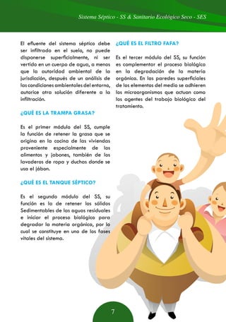 Sistema Séptico - SS & Sanitario Ecológico Seco - SES
7
El efluente del sistema séptico debe
ser infiltrado en el suelo, no puede
disponerse superficialmente, ni ser
vertido en un cuerpo de agua, a menos
que la autoridad ambiental de la
jurisdicción, después de un análisis de
las condiciones ambientales del entorno,
autorice otra solución diferente a la
infiltración.
¿QUÉ ES LA TRAMPA GRASA?
Es el primer módulo del SS, cumple
la función de retener la grasa que se
origina en la cocina de las viviendas
proveniente especialmente de los
alimentos y jabones, también de los
lavaderos de ropa y duchas donde se
usa el jábon.
¿QUÉ ES EL TANQUE SÉPTICO?
Es el segundo módulo del SS, su
función es la de retener los sólidos
Sedimentables de las aguas residuales
e iniciar el proceso biológico para
degradar la materia orgánica, por lo
cual se constituye en uno de los fases
vitales del sistema.
¿QUÉ ES EL FILTRO FAFA?
Es el tercer módulo del SS, su función
es complementar el proceso biológico
en la degradación de la materia
orgánica. En las paredes superficiales
de los elementos del medio se adhieren
los microorganismos que actuan como
los agentes del trabajo biológico del
tratamiento.
 