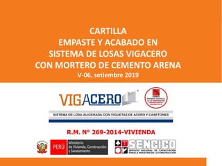 R.M. N° 269-2014-VIVIENDA
CARTILLA
EMPASTE Y ACABADO EN
SISTEMA DE LOSAS VIGACERO
CON MORTERO DE CEMENTO ARENA
V-06, setiembre 2019
 