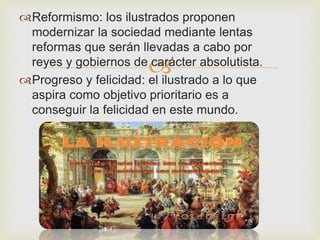 Reformismo: los ilustrados proponen 
modernizar la sociedad mediante lentas 
reformas que serán llevadas a cabo por 
reyes y gobiernos de carácter absolutista. 
 
Progreso y felicidad: el ilustrado a lo que 
aspira como objetivo prioritario es a 
conseguir la felicidad en este mundo. 
 