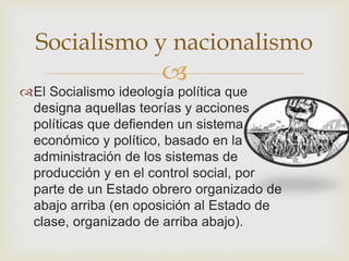 Socialismo y nacionalismo 
 
El Socialismo ideología política que 
designa aquellas teorías y acciones 
políticas que defienden un sistema 
económico y político, basado en la 
administración de los sistemas de 
producción y en el control social, por 
parte de un Estado obrero organizado de 
abajo arriba (en oposición al Estado de 
clase, organizado de arriba abajo). 
 