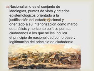 Nacionalismo es el conjunto de 
ideologías, puntos de vista y criterios 
epistemológicos orientado a la 
 
justificación del estado nacional y 
orientado a su interiorización como marco 
de análisis y horizonte político por sus 
ciudadanos a los que se les inculca 
el principio de nacionalidad como base y 
legitimación del principio de ciudadanía. 
 