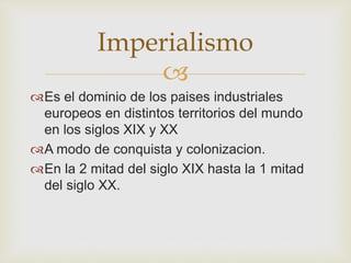 Imperialismo 
 
Es el dominio de los paises industriales 
europeos en distintos territorios del mundo 
en los siglos XIX y XX 
A modo de conquista y colonizacion. 
En la 2 mitad del siglo XIX hasta la 1 mitad 
del siglo XX. 
 