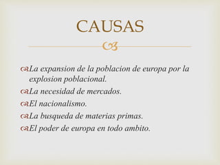 CAUSAS 
 
La expansion de la poblacion de europa por la 
explosion poblacional. 
La necesidad de mercados. 
El nacionalismo. 
La busqueda de materias primas. 
El poder de europa en todo ambito. 
