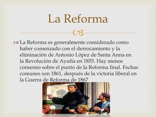 La Reforma 
 
 La Reforma es generalmente considerado como 
haber comenzado con el derrocamiento y la 
eliminación de Antonio López de Santa Anna en 
la Revolución de Ayutla en 1855. Hay menos 
consenso sobre el punto de la Reforma final. Fechas 
comunes son 1861, después de la victoria liberal en 
la Guerra de Reforma de 1867 
 