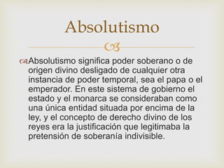 Absolutismo 
 
Absolutismo significa poder soberano o de 
origen divino desligado de cualquier otra 
instancia de poder temporal, sea el papa o el 
emperador. En este sistema de gobierno el 
estado y el monarca se consideraban como 
una única entidad situada por encima de la 
ley, y el concepto de derecho divino de los 
reyes era la justificación que legitimaba la 
pretensión de soberanía indivisible. 
 
