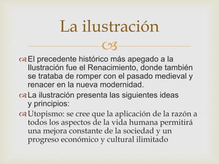 La ilustración 
 
El precedente histórico más apegado a la 
Ilustración fue el Renacimiento, donde también 
se trataba de romper con el pasado medieval y 
renacer en la nueva modernidad. 
La ilustración presenta las siguientes ideas 
y principios: 
Utopismo: se cree que la aplicación de la razón a 
todos los aspectos de la vida humana permitirá 
una mejora constante de la sociedad y un 
progreso económico y cultural ilimitado 
 