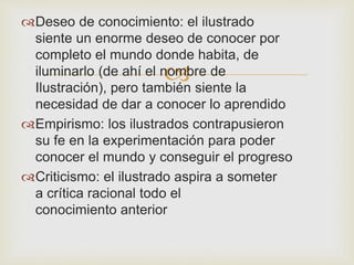 Deseo de conocimiento: el ilustrado 
siente un enorme deseo de conocer por 
completo el mundo donde habita, de 
iluminarlo (de ahí el nombre  
de 
Ilustración), pero también siente la 
necesidad de dar a conocer lo aprendido 
Empirismo: los ilustrados contrapusieron 
su fe en la experimentación para poder 
conocer el mundo y conseguir el progreso 
Criticismo: el ilustrado aspira a someter 
a crítica racional todo el 
conocimiento anterior 
 