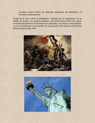 un mismo marco mínimo de leyes que resguarden las libertades y el
bienestar de las personas.
Surgió de la lucha contra el absolutismo, inspirado por la organización de un
estado de derecho con poderes limitados, que básicamente tendría que reducir
funciones del gobierno a la prioridad de la seguridad, a la justicia y obras públicas,
y con el sometimiento a una constitución que permitió que surgiera la democracia
liberal durante el siglo XVIII.
 