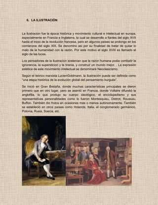 6. LA ILUSTRACIÓN
La ilustracion fue la época histórica y movimiento cultural e intelectual en europa,
especialmente en Francia e Inglaterra, la cual se desarrollo a fianles del siglo XVII
hasta el inicio de la revolución francesa, pero en algunos paises se prolongo en los
comienzos del siglo XIX. Se denomino asi por su finalidad de tratar de quitar lo
malo de la humanidad con la razón. Por este motivo el siglo XVIII es llamado el
siglo de las luces.
Los pensadores de la ilustracion sostenian que la razon humana podia combatir la
ignorancia, la supersticion y la tirania, y construir un mundo mejor. . La expresión
estética de este movimiento intelectual se denominará Neoclasicismo.
Según el teórico marxista LucienGoldmann, la Ilustración puede ser definida como
“una etapa histórica de la evolución global del pensamiento burgués”.
Se inició en Gran Bretaña, donde muchas características principales se dieron
primero que en otro lugar, pero se asentó en Francia, donde Voltaire difundió la
anglofilia, lo que produjo su cuerpo ideológico, el enciclopedismo y sus
representativas personalidades como lo fueron Montesquieu, Dietrot, Roussau,
Buffon. También dio frutos en ocasiones más o menos autónomamente. También
se estableció en otros países como Holanda, Italia, el conglomerado germánico,
Polonia, Rusia, Suecia, etc.
 