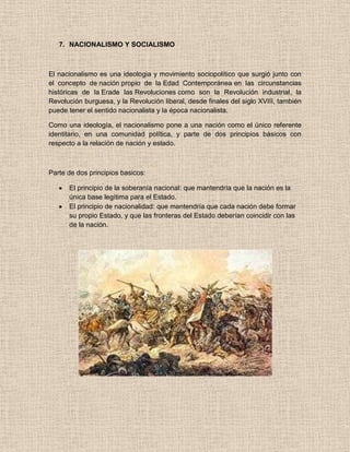 7. NACIONALISMO Y SOCIALISMO
El nacionalismo es una ideologia y movimiento sociopolítico que surgió junto con
el concepto de nación propio de la Edad Contemporánea en las circunstancias
históricas de la Erade las Revoluciones como son la Revolución industrial, la
Revolución burguesa, y la Revolución liberal, desde finales del siglo XVIII, también
puede tener el sentido nacionalista y la época nacionalista.
Como una ideología, el nacionalismo pone a una nación como el único referente
identitario, en una comunidad política, y parte de dos principios básicos con
respecto a la relación de nación y estado.
Parte de dos principios basicos:
El principio de la soberanía nacional: que mantendría que la nación es la
única base legítima para el Estado.
El principio de nacionalidad: que mantendría que cada nación debe formar
su propio Estado, y que las fronteras del Estado deberían coincidir con las
de la nación.
 
