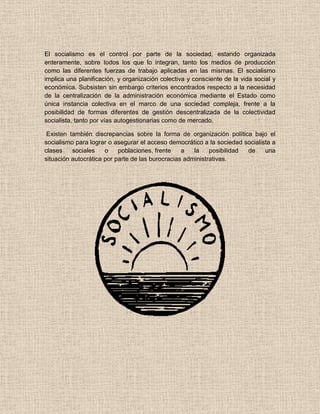 El socialismo es el control por parte de la sociedad, estando organizada
enteramente, sobre todos los que lo integran, tanto los medios de producción
como las diferentes fuerzas de trabajo aplicadas en las mismas. El socialismo
implica una planificación, y organización colectiva y consciente de la vida social y
económica. Subsisten sin embargo criterios encontrados respecto a la necesidad
de la centralización de la administración económica mediante el Estado como
única instancia colectiva en el marco de una sociedad compleja, frente a la
posibilidad de formas diferentes de gestión descentralizada de la colectividad
socialista, tanto por vías autogestionarias como de mercado.
Existen también discrepancias sobre la forma de organización política bajo el
socialismo para lograr o asegurar el acceso democrático a la sociedad socialista a
clases sociales o poblaciones, frente a la posibilidad de una
situación autocrática por parte de las burocracias administrativas.
 
