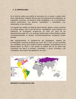 8. EL IMPERIALISMO
Es la doctrina politica que justifica la dominacion de un pueblo o estado sobre
otros, habitualmente mediante distintos tipos de colonización (de poblamiento, de
explotación económica, de presencia militar estratégica) o por la subordinación
cultural (aculturación). Los términos "imperialismo" y colonialismo, muy
relacionados, no son sinónimos.
Los Imperios han existido a lo largo de toda la historia, desde su mismo comienzo
en la Edad Antigua, pero el uso del término "imperialismo" suele limitarse a la
calificación de la expansión europea que se inicia con laera de los
descubrimientos (siglo XV) y se prolonga durante toda la Edad Moderna y Edad
Contemporáneahasta el proceso de descolonización tras la Segunda Guerra
Mundial.
Más específicamente, la expresión Era del Imperialismo, utilizada por
la historiografía, denomina al periodo que va de 1871 a 1919, en que se produjo
una verdadera carrera para construir imperios coloniales, principalmente con el
llamado reparto de África. A ese periodo se refieren dos de los textos más
importantes que fijaron el concepto: (Imperialism, a study), de Hobson, y (El
imperialismo, fase superior del capitalismo), de Lenin.
IMPERIOS COLONIALES EN 1800
 