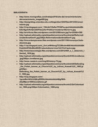 BIBLIOGRAFIA
http://www.monografias.com/trabajos916/arte-del-renacimiento/arte-
del-renacimiento_image009.jpg
http://designblog.uniandes.edu.co/blogs/dise1204/files/2013/03/renaci
miento.jpg
http://2.bp.blogspot.com/_Y09J4UYZeRs/TPG0FzuJpcI/AAAAAAAABb
E/Ie18gohrKrQ/s320/Filosofia+Politica+moderna+Boron+a.jpg
http://erichluna.files.wordpress.com/2012/06/marx.jpg?w=255&h=300
http://upload.wikimedia.org/wikipedia/commons/thumb/a/ab/Reformati
onsdenkmalGenf1.jpg/350px-ReformationsdenkmalGenf1.jpg
http://hmcontemporaneo.files.wordpress.com/2011/06/monarquc3ada-
absoluta.jpg
http://1.bp.blogspot.com/_XnrLwWh0avg/TCUWvdm4I8I/AAAAAAAAB4
E/qGAii4FK8cM/s400/El+absolutismo+mon%C3%A1quico.jpg
http://historiasociologia.files.wordpress.com/2012/09/f_e_v_delacroix_l
ibertad_1830.jpg
http://upload.wikimedia.org/wikipedia/commons/thumb/4/43/Jovellanos
.jpg/200px-Jovellanos.jpg
http://www.russia-ic.com/img/ill/history-75.jpg
http://upload.wikimedia.org/wikipedia/commons/thumb/d/d4/Defending
_the_Polish_banner_at_Chocim%2C_by_Juliusz_Kossak%2C_1892.jp
g/220px-
Defending_the_Polish_banner_at_Chocim%2C_by_Juliusz_Kossak%2
C_1892.jpg
http://4.bp.blogspot.com/-
1gcmtRa18OU/UQ8JyRR5fcI/AAAAAAAAABg/fWX-
a6sZMpc/s1600/socialismo.gif
http://upload.wikimedia.org/wikipedia/commons/thumb/2/2b/Colonisati
on_1800.png/350px-Colonisation_1800.png
 