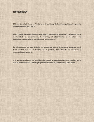 INTRODUCCION
El tema de este trabajo es “Historia de la política y de las ideas políticas”, expuesto
para el presente año 2013.
Como subtemas para tratar en el trabajo y justificar el tema son: La política en la
modernidad, el renacimiento, la reforma, el absolutismo, el liberalismo, la
ilustración, nacionalismo, socialismo e imperialismo.
En el contenido de este trabajo los subtemas que se trataran se basaran en el
tema central que es la historia de la política, demostrando su influencia y
repercusión en general.
A la persona a la que va dirigido este trabajo y aquellas otras interesadas, se le
brinda una invitación a leerlo ya que está elaborado con tiempo y dedicación.
 