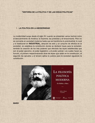 "HISTORIA DE LA POLITCA Y DE LAS IDEAS POLITICAS"
1. LA POLITICA EN LA MODERNIDAD
La modernidad surge desde el siglo XV cuando se presentan varios hechos como
el descubrimiento de América, la imprenta, las protestas y el renacimiento. Pero no
se convierte en sociedad moderna hasta que se transforma lo preindustrial, lo rural
y lo tradicional en INDUSTRIAL, después de esto y un conjunto de efectos en la
sociedad, se establece la constitución donde se declaran leyes para la sociedad,
también la creación de los tres poderes que efectúen las leyes establecidas que
son el poder ejecutivo, el poder legislativo y el poder judicial. Los cuales hacen su
función, el primero respectivamente dicta las leyes que están en la constitución, el
segundo las aprueba y el tercero aplica la justicia para la sociedad siguiendo la
constitución.
MARX
 