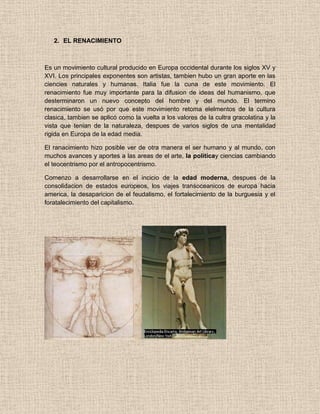 2. EL RENACIMIENTO
Es un movimiento cultural producido en Europa occidental durante los siglos XV y
XVI. Los principales exponentes son artistas, tambien hubo un gran aporte en las
ciencies naturales y humanas. Italia fue la cuna de este movimiento. El
renacimiento fue muy importante para la difusion de ideas del humanismo, que
desterminaron un nuevo concepto del hombre y del mundo. El termino
renacimiento se usó por que este movimiento retoma elelmentos de la cultura
clasica, tambien se aplicó como la vuelta a los valores de la cultra gracolatina y la
vista que tenian de la naturaleza, despues de varios siglos de una mentalidad
rigida en Europa de la edad media.
El ranacimiento hizo posible ver de otra manera el ser humano y al mundo, con
muchos avances y aportes a las areas de el arte, la politicay ciencias cambiando
el teocentrismo por el antropocentrismo.
Comenzo a desarrollarse en el incicio de la edad moderna, despues de la
consolidacion de estados europeos, los viajes transoceanicos de europa hacia
america, la desaparicion de el feudalismo, el fortalecimiento de la burguesia y el
foratalecimiento del capitalismo.
 