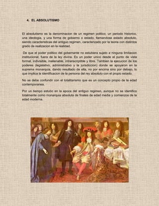 4. EL ABSOLUTISMO
El absolutismo es la denominacion de un regimen politico, un periodo historico,
una ideologia, y una forma de gobierno o estado, llamandose estado absoluto,
siendo caracteristicas del antiguo regimen, caracterizado por la teoria con distintos
grado de realizacion en la realidad.
De que el poder politico del gobernante no estubiera sujeto a ninguna limitacion
institucional, fuera de la ley divina. Es un poder unico desde el punto de vista
formal, indivisible, inalienable, intranscriptible y libre. Tambien la ejecucion de los
poderes (legislativo, administrativo y la jurisdiccion) donde se apoyaron en la
suprema monarquia, dando resultado de ella, no por encima sino por debajo, lo
que implica la identificacion de la persona del rey absoluto con el propio estado.
No se debe confundir con el totalitarismo que es un concepto propio de la edad
contemporanea.
Por un tiempo estubo en la epoca del antiguo regimen, aunque no se identifico
totalmente como monarquia absoluta de finales de edad media y comienzos de la
edad moderna.
 