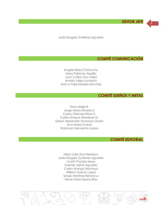 3EDITOR JEFE
Ledis Magaly Gutiérrez Agudelo
COMITÉ COMUNICACIÓN
Ángela Báez Cristancho
Deisy Palacios Asprilla
Juan Carlos Toro Vélez
Andrés Vélez Londoño
Marco Fidel Giraldo Sánchez
COMITÉ SUEÑOS Y METAS
Dora Mejía R.
Jorge Mario Álvarez S.
Carlos Orlando Pérez E.
Carlos Enrique Arboleda G.
Edison Alexander Ocampo Osorio
Ana María Suárez
Robinson Sarmiento Loaiza
COMITÉ EDITORIAL
Hilda Lides Rúa Restrepo
Ledis Magaly Gutiérrez Agudelo
Liceth Posada Mesa
Gabriel Jaime Agudelo
Carlos Arango Montoya
William García López
Sergio Martínez Betancur
Hever Daría Quiroz Ríos
 