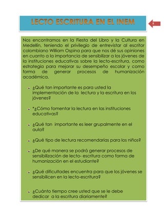 8
Nos encontramos en la Fiesta del Libro y la Cultura en
Medellín, teniendo el privilegio de entrevistar al escritor
colombiano William Ospina para que nos dé sus opiniones
en cuanto a la importancia de sensibilizar a los jóvenes de
la instituciones educativas sobre la lecto-escritura, como
estrategia para mejorar su desempeño escolar y como
forma de generar procesos de humanización
académica.
¿Qué tan importante es para usted la
implementación de la lectura y la escritura en los
jóvenes?
*¿Cómo fomentar la lectura en las instituciones
educativas?
¿Qué tan importante es leer grupalmente en el
aula?
¿Qué tipo de lectura recomendarías para los niños?
¿De qué manera se podrá generar procesos de
sensibilización de lecto- escritura como forma de
humanización en el estudiante?
¿Qué dificultades encuentra para que los jóvenes se
sensibilicen en la lecto-escritura?
¿Cuánto tiempo cree usted que se le debe
dedicar a la escritura diariamente?
 