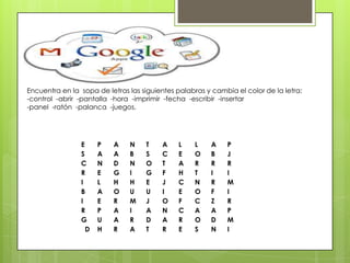 Encuentra en la sopa de letras las siguientes palabras y cambia el color de la letra:
-control -abrir -pantalla -hora -imprimir -fecha -escribir -insertar
-panel -ratón -palanca -juegos.
E P A N T A L L A P
S A A B S C E O B J
C N D N O T A R R R
R E G I G F H T I I
I L H H E J C N R M
B A O U U I E O F I
I E R M J O F C Z R
R P A I A N C A A P
G U A R D A R O D M
D H R A T R E S N I
 