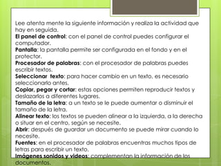Lee atenta mente la siguiente información y realiza la actividad que
hay en seguida.
El panel de control: con el panel de control puedes configurar el
computador.
Pantalla: la pantalla permite ser configurada en el fondo y en el
protector.
Procesador de palabras: con el procesador de palabras puedes
escribir textos.
Seleccionar texto: para hacer cambio en un texto, es necesario
seleccionarlo antes.
Copiar, pegar y cortar: estas opciones permiten reproducir textos y
deslazarlos a diferentes lugares.
Tamaño de la letra: a un texto se le puede aumentar o disminuir el
tamaño de la letra.
Alinear texto: los textos se pueden alinear a la izquierda, a la derecha
o situar en el centro, según se necesite.
Abrir: después de guardar un documento se puede mirar cuando lo
necesite.
Fuentes: en el procesador de palabras encuentras muchos tipos de
letras para escribir un texto.
Imágenes sonidos y videos: complementan la información de los
documentos.
 