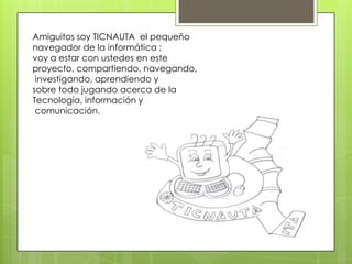 Amiguitos soy TICNAUTA el pequeño
navegador de la informática ;
voy a estar con ustedes en este
proyecto, compartiendo, navegando,
investigando, aprendiendo y
sobre todo jugando acerca de la
Tecnología, información y
comunicación.
 