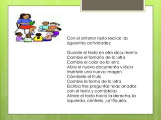 Con el anterior texto realice las
siguientes actividades:
Guarde el texto en otro documento
Cambie el tamaño de la letra
Cambie el color de la letra
Abra el nuevo documento y léalo
Insértele una nueva imagen
Cámbiele el titulo
Cambie la forma de la letra
Escriba tres preguntas relacionadas
con el texto y contéstelas
Alinee el texto hacia la derecha, la
izquierda, céntrelo, justifíquelo.
 