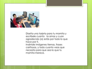 Diseña una tarjeta para tu mamita y
escríbele cuanto la amas y cuan
agradecido (a) estás por todo lo que
hace por ti.
Insértale imágenes tiernas, frases
cariñosas, y todo cuanto veas que
necesita para que sea lo que tu
mamita merece.
 