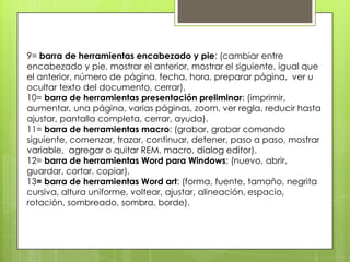 9= barra de herramientas encabezado y pie: (cambiar entre
encabezado y pie, mostrar el anterior, mostrar el siguiente, igual que
el anterior, número de página, fecha, hora, preparar página, ver u
ocultar texto del documento, cerrar).
10= barra de herramientas presentación preliminar: (imprimir,
aumentar, una página, varias páginas, zoom, ver regla, reducir hasta
ajustar, pantalla completa, cerrar, ayuda).
11= barra de herramientas macro: (grabar, grabar comando
siguiente, comenzar, trazar, continuar, detener, paso a paso, mostrar
variable, agregar o quitar REM, macro, dialog editor).
12= barra de herramientas Word para Windows: (nuevo, abrir,
guardar, cortar, copiar).
13= barra de herramientas Word art: (forma, fuente, tamaño, negrita
cursiva, altura uniforme, voltear, ajustar, alineación, espacio,
rotación, sombreado, sombra, borde).
 
