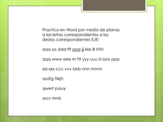 Practica en Word por medio de planas
a las letras correspondientes a los
dedos correspondientes EJE:
aaa sss ddd fff ggg jjj kkk lll ñññ
qqq www eee rrr ttt yyy uuu iii ooo ppp
zzz xxx ccc vvv bbb nnn mmm
asdfg ñlkjh
qwert poiuy
zxcv mnb
 