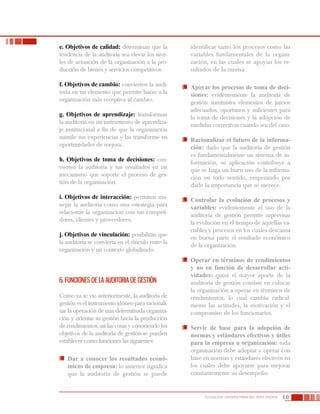 10FUNDACIÓN UNIVERSITARIA DEL ÁREA ANDINA
e. Objetivos de calidad: determinan que la
tendencia de la auditoría sea elevar los nive-
les de actuación de la organización a la pro-
ducción de bienes y servicios competitivos.
f. Objetivos de cambio: convierten la audi-
toría en un elemento que permite hacer a la
organización más receptiva al cambio.
g. Objetivos de aprendizaje: transforman
la auditoría en un instrumento de aprendiza-
je institucional a fin de que la organización
asimile sus experiencias y las transforme en
oportunidades de mejora.
h. Objetivos de toma de decisiones: con-
vierten la auditoria y sus resultados en un
mecanismo que soporte el proceso de ges-
tión de la organización.
i. Objetivos de interacción: permiten ma-
nejar la auditoría como una estrategia para
relacionar la organización con sus competi-
dores, clientes y proveedores.
j. Objetivos de vinculación: posibilitan que
la auditoría se convierta en el vínculo entre la
organización y un contexto globalizado.
6. FUNCIONES DE LA AUDITORIA DE GESTIÓN
Como ya se vio anteriormente, la auditoría de
gestión es el instrumento idóneo para racionali-
zar la operación de una determinada organiza-
ción y orientar su gestión hacia la producción
de rendimientos, así las cosas y conociendo los
objetivos de la auditoría de gestión se pueden
establecer como funciones las siguientes:
	 Dar a conocer los resultados econó-
micos de empresa: lo anterior significa
que la auditoría de gestión se puede
identificar tanto los procesos como las
variables fundamentales de la organi-
zación, en las cuales se apoyan los re-
sultados de la misma.
	 Apoyar los procesos de toma de deci-
siones: evidentemente la auditoría de
gestión suministra elementos de juicios
adecuados, oportunos y suficientes para
la toma de decisiones y la adopción de
medidas correctivas cuando sea del caso.
	 Racionalizar el futuro de la informa-
ción: dado que la auditoría de gestión
es fundamentalmente un sistema de in-
formación, su aplicación contribuye a
que se haga un buen uso de la informa-
ción en todo sentido, empezando por
darle la importancia que se merece.
	 Controlar la evolución de procesos y
variables: evidentemente el uso de la
auditoría de gestión permite supervisar
la evolución en el tiempo de aquellas va-
riables y procesos en los cuales descansa
en buena parte el resultado económico
de la organización.
	 Operar en términos de rendimientos
y no en función de desarrollar acti-
vidades: quizá el mayor aporte de la
auditoría de gestión consiste en colocar
la organización a operar en términos de
rendimientos, lo cual cambia radical-
mente las actitudes, la motivación y el
compromiso de los funcionarios.
	 Servir de base para la adopción de
normas y estándares efectivos y útiles
para la empresa u organización: toda
organización debe adoptar y operar con
base en normas y estándares efectivos en
los cuales debe apoyarse para mejorar
constantemente su desempeño.
 
