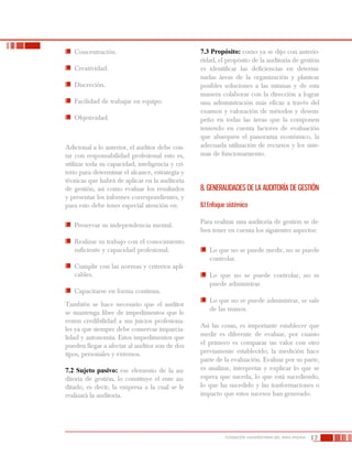 12FUNDACIÓN UNIVERSITARIA DEL ÁREA ANDINA
	 Concentración.
	 Creatividad.
	 Discreción.
	 Facilidad de trabajar en equipo.
	 Objetividad.
Adicional a lo anterior, el auditor debe con-
tar con responsabilidad profesional esto es,
utilizar toda su capacidad, inteligencia y cri-
terio para determinar el alcance, estrategia y
técnicas que habrá de aplicar en la auditoría
de gestión, así como evaluar los resultados
y presentar los informes correspondientes, y
para esto debe tener especial atención en:
	 Preservar su independencia mental.
	 Realizar su trabajo con el conocimiento
suficiente y capacidad profesional.
	 Cumplir con las normas y criterios apli-
cables.
	 Capacitarse en forma continua.
También se hace necesario que el auditor
se mantenga libre de impedimentos que le
resten credibilidad a sus juicios profesiona-
les ya que siempre debe conservar imparcia-
lidad y autonomía. Estos impedimentos que
pueden llegar a afectar al auditor son de dos
tipos, personales y externos.
7.2 Sujeto pasivo: ese elemento de la au-
ditoría de gestión, lo constituye el ente au-
ditado, es decir, la empresa a la cual se le
realizará la auditoría.
7.3 Propósito: como ya se dijo con anterio-
ridad, el propósito de la auditoría de gestión
es identificar las deficiencias en determi-
nadas áreas de la organización y plantear
posibles soluciones a las mismas y de esta
manera colaborar con la dirección a lograr
una administración más eficaz a través del
examen y valoración de métodos y desem-
peño en todas las áreas que la componen
teniendo en cuenta factores de evaluación
que abarquen el panorama económico, la
adecuada utilización de recursos y los siste-
mas de funcionamiento.
8. GENERALIDADES DE LA AUDITORÍA DE GESTIÓN
8.1 Enfoque sistémico
Para realizar una auditoría de gestión se de-
ben tener en cuenta los siguientes aspectos:
	 Lo que no se puede medir, no se puede
controlar.
	 Lo que no se puede controlar, no se
puede administrar.
	 Lo que no se puede administrar, se sale
de las manos.
Así las cosas, es importante establecer que
medir es diferente de evaluar, por cuanto
el primero es comparar un valor con otro
previamente establecido; la medición hace
parte de la evaluación. Evaluar por su parte,
es analizar, interpretar y explicar lo que se
espera que suceda, lo que está sucediendo,
lo que ha sucedido y las trasformaciones o
impacto que estos sucesos han generado.
 