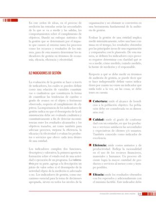 14FUNDACIÓN UNIVERSITARIA DEL ÁREA ANDINA
En este orden de ideas, en el proceso de
medición las entradas serán las necesidades
de lo que se va a medir y las salidas, los
comportamientos sobre el cumplimiento de
objetivos. Dando un enfoque sistémico de
la gestión que se determinará por el impac-
to que causen al entorno tanto los procesos
como los recursos y resultados de los mis-
mos, para de esta manera determinar los in-
dicadores de gestión en términos de econo-
mía, eficacia, eficiencia y efectividad.
8.2 Indicadores de gestión
La evaluación de la gestión se hace a través
de indicadores, los cuales se pueden definir
como una relación de variables cuantitati-
vas o cualitativas que constituyen la forma
de cuantificar las tendencias de cambio o
grado de avance en el objeto o fenómeno
observado, respecto al cumplimiento de ob-
jetivos. La importancia de los indicadores de
gestión radica en que el desempeño de la ad-
ministración debe ser evaluado cualitativa y
cuantitativamente a fin de detectar inconsis-
tencias entre los resultados alcanzados y los
objetivos trazados, así como también para
adecuar procesos, mejorar la eficiencia, la
eficacia y la efectividad o evaluar los produc-
tos o servicios que ofrece cada área dentro
de una entidad.
Los indicadores cumplen dos funciones,
descriptiva y valorativa; la primera aporta in-
formación sobre el estado real de una activi-
dad o ejecución de un programa. La valora-
tiva por su parte, agrega a la descripción un
juicio de valor sobre si el desempeño de la
actividad objeto de la medición es adecuado
o no. Los indicadores de gestión, como me-
canismo esencial para la toma de decisiones
apropiada, sirven en todos los niveles de la
organización y no obstante se convierten en
una herramienta fundamental de la audito-
ría de gestión.
Evaluar la gestión de una entidad implica
medir sistemáticamente, sobre una base con-
tinua en el tiempo, los resultados obtenidos
por las principales áreas de una organización
y compararlos con lo planeado. De esta ma-
nera, se definen los indicadores cuyo proce-
so requiere determinar con claridad qué se
va a medir, cómo medirlo, cuándo medirlo,
la fuente de medición y el responsable.
Respecto a qué se debe medir en términos
de auditoría de gestión, se puede decir que
se hace indispensable definir varios indica-
dores por cuanto no existe un indicador que
mida todo a la vez, así las cosas, se debe
tener en cuenta:
	 Cobertura: mide el alcance de benefi-
cios a la población objetivo. La pobla-
ción debe ser considerada en su dimen-
sión real.
	 Calidad: mide el grado de conformi-
dad con un estándar, en que los produc-
tos o servicios satisfacen las necesidades
y expectativas de clientes y/o usuarios.
También conocido como indicador de
excelencia.
	 Eficiencia: mide costos unitarios y de
productividad. Refleja la racionalidad
en el uso de los recursos financieros,
materiales y humanos. Un proceso efi-
ciente logra la mayor cantidad de pro-
ductos o servicios al menor costo y tiem-
po posibles.
	 Eficacia: mide los resultados obtenidos
con los esperados y adicionalmente con
el máximo factible. Este indicador debe
 