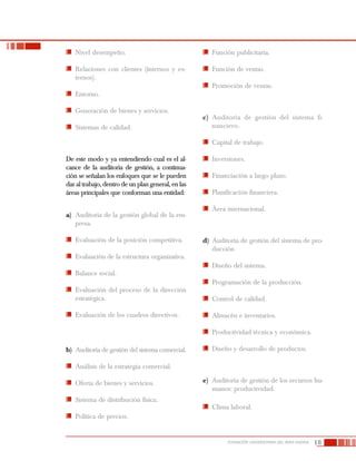 18FUNDACIÓN UNIVERSITARIA DEL ÁREA ANDINA
	 Nivel desempeño.
	 Relaciones con clientes (internos y ex-
ternos).
	 Entorno.
	 Generación de bienes y servicios.
	 Sistemas de calidad.
De este modo y ya entendiendo cual es el al-
cance de la auditoría de gestión, a continua-
ción se señalan los enfoques que se le pueden
dar al trabajo, dentro de un plan general, en las
áreas principales que conforman una entidad:
a)	 Auditoría de la gestión global de la em-
presa.
	 Evaluación de la posición competitiva.
	 Evaluación de la estructura organizativa.
	 Balance social.
	 Evaluación del proceso de la dirección
estratégica.
	 Evaluación de los cuadros directivos.
b)	 Auditoría de gestión del sistema comercial.
	 Análisis de la estrategia comercial.
	 Oferta de bienes y servicios.
	 Sistema de distribución física.
	 Política de precios.
	 Función publicitaria.
	 Función de ventas.
	 Promoción de ventas.
c)	 Auditoría de gestión del sistema fi-
nanciero.
	 Capital de trabajo.
	 Inversiones.
	 Financiación a largo plazo.
	 Planificación financiera.
	 Área internacional.
d)	 Auditoría de gestión del sistema de pro-
ducción
	 Diseño del sistema.
	 Programación de la producción.
	 Control de calidad.
	 Almacén e inventarios.
	 Productividad técnica y económica.
	 Diseño y desarrollo de productos.
e)	 Auditoría de gestión de los recursos hu-
manos: productividad.
	 Clima laboral.
 