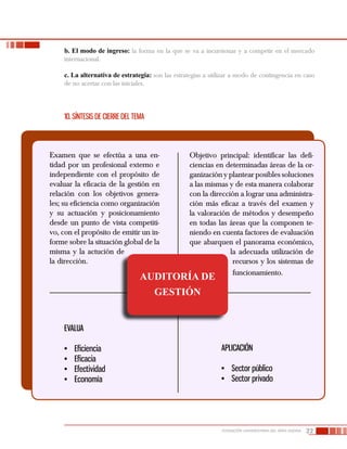 22FUNDACIÓN UNIVERSITARIA DEL ÁREA ANDINA
b. El modo de ingreso: la forma en la que se va a incursionar y a competir en el mercado
internacional.
c. La alternativa de estrategia: son las estrategias a utilizar a modo de contingencia en caso
de no acertar con las iniciales.
10. Síntesis de cierre del tema
Examen que se efectúa a una en-
tidad por un profesional externo e
independiente con el propósito de
evaluar la eficacia de la gestión en
relación con los objetivos genera-
les; su eficiencia como organización
y su actuación y posicionamiento
desde un punto de vista competiti-
vo, con el propósito de emitir un in-
forme sobre la situación global de la
misma y la actución de
la dirección.
Objetivo principal: identificar las defi-
ciencias en determinadas áreas de la or-
ganización y plantear posibles soluciones
a las mismas y de esta manera colaborar
con la dirección a lograr una administra-
ción más eficaz a través del examen y
la valoración de métodos y desempeño
en todas las áreas que la componen te-
niendo en cuenta factores de evaluación
que abarquen el panorama económico,
la adecuada utilización de
recursos y los sistemas de
funcionamiento.
EVALUA
•	 Eficiencia
•	 Eficacia
•	 Efectividad
•	 Economía
APLICACIÓN
•	 Sector público
•	 Sector privado
AUDITORÍA DE
GESTIÓN
 