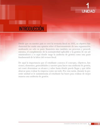3FUNDACIÓN UNIVERSITARIA DEL ÁREA ANDINA
Introducción
1UNIDAD
Desde que en nuestro país se creó la revisoría fiscal en 1935, su objetivo fun-
damental fue emitir una opinión sobre el funcionamiento de una organización,
analizando no solo su parte financiera sino también sus procesos y procedi-
mientos, el cumplimiento de la normatividad aplicable y la gestión de sus ad-
ministradores y es aquí donde surge la auditoría de gestión como una parte
fundamental de la labor del revisor fiscal.
De aquí la importancia que el estudiante conozca el concepto, objetivos, fun-
ciones, elementos, generalidades y razones para hacer una auditoría de gestión,
así como determinar su alcance y saber hasta dónde puede llegar y qué debe
abarcar para evaluar la empresa como un todo. Por esta razón, durante la pre-
sente unidad se le suministrarán al estudiante las bases para realizar de mejor
manera una auditoría de gestión.
 