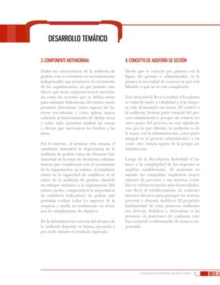 5FUNDACIÓN UNIVERSITARIA DEL ÁREA ANDINA
Desarrollo temático
3. Componente motivacional
Dadas las características de la auditoría de
gestión, esta se constituye en un instrumento
indispensable que promueve el crecimiento
de las organizaciones, ya que permite esta-
blecer qué áreas requieren mayor atención,
así como las acciones que se deben tomar
para subsanar deficiencias; del mismo modo
permiten determinar cómo superar las ba-
rreras encontradas y cómo aplicar mayor
cohesión al funcionamiento de dichas áreas
y sobre todo, permiten analizar las causas
y efectos que sincronicen los hechos y las
ideas.
Por lo anterior, al terminar esta semana el
estudiante entenderá la importancia de la
auditoría de gestión como un elemento fun-
damental en la toma de decisiones adminis-
trativas que contribuyan con el crecimiento
de la organización; así mismo, el estudiante
estará en la capacidad de establecer el al-
cance de la auditoría de gestión, dándole
un enfoque sistémico a la organización. Del
mismo modo, comprenderá la importancia
de establecer indicadores de gestión que
permitan evaluar todos los aspectos de la
empresa y medir su rendimiento en térmi-
nos de cumplimiento de objetivos.
De la determinación correcta del alcance de
la auditoría depende su buena ejecución y
por ende obtener el resultado esperado.
4. Concepto de auditoría de gestión
Desde que se conoció por primera vez la
figura del gerente o administrador, se le
plantea la necesidad de conocer en qué está
fallando o qué no se está cumpliendo.
Esta situación lo lleva a evaluar si los planes
se están llevando a cabalidad y si la empre-
sa está alcanzando sus metas. El control o
la auditoría, forman parte esencial del pro-
ceso administrativo, porque sin control, los
otros pasos del proceso no son significati-
vos, por lo que además, la auditoría va de
la mano con la administración, como parte
integral en el proceso administrativo y no
como otra ciencia aparte de la propia ad-
ministración.
Luego de la Revolución Industrial el ba-
lance y la complejidad de los negocios se
amplían notablemente. Al aumentar en
tamaño las compañías emplearon mayor
número de personas y sus sistemas conta-
bles se volvieron mucho más desarrollados,
esto llevó al establecimiento de controles
internos efectivos para proteger los activos,
prevenir y detectar desfalcos. El propósito
fundamental de estas primeras auditorías
era detectar desfalcos y determinar si las
personas en posiciones de confianza esta-
ban actuando e informando de manera res-
ponsable.
 