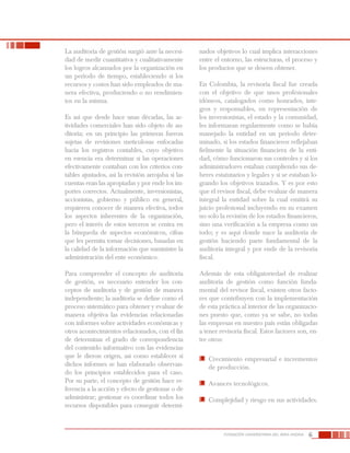 6FUNDACIÓN UNIVERSITARIA DEL ÁREA ANDINA
La auditoría de gestión surgió ante la necesi-
dad de medir cuantitativa y cualitativamente
los logros alcanzados por la organización en
un período de tiempo, estableciendo si los
recursos y costos han sido empleados de ma-
nera efectiva, produciendo o no rendimien-
tos en la misma.
Es así que desde hace unas décadas, las ac-
tividades comerciales han sido objeto de au-
ditoría; en un principio las primeras fueron
sujetas de revisiones meticulosas enfocadas
hacia los registros contables, cuyo objetivo
en esencia era determinar si las operaciones
efectivamente contaban con los criterios con-
tables ajustados, así la revisión arrojaba si las
cuentas eran las apropiadas y por ende los im-
portes correctos. Actualmente, inversionistas,
accionistas, gobierno y público en general,
requieren conocer de manera efectiva, todos
los aspectos inherentes de la organización,
pero el interés de estos terceros se centra en
la búsqueda de aspectos económicos, cifras
que les permita tomar decisiones, basadas en
la calidad de la información que suministre la
administración del ente económico.
Para comprender el concepto de auditoría
de gestión, es necesario entender los con-
ceptos de auditoría y de gestión de manera
independiente; la auditoría se define como el
proceso sistemático para obtener y evaluar de
manera objetiva las evidencias relacionadas
con informes sobre actividades económicas y
otros acontecimientos relacionados, con el fin
de determinar el grado de correspondencia
del contenido informativo con las evidencias
que le dieron origen, así como establecer si
dichos informes se han elaborado observan-
do los principios establecidos para el caso.
Por su parte, el concepto de gestión hace re-
ferencia a la acción y efecto de gestionar o de
administrar; gestionar es coordinar todos los
recursos disponibles para conseguir determi-
nados objetivos lo cual implica interacciones
entre el entorno, las estructuras, el proceso y
los productos que se deseen obtener.
En Colombia, la revisoría fiscal fue creada
con el objetivo de que unos profesionales
idóneos, catalogados como honrados, ínte-
gros y responsables, en representación de
los inversionistas, el estado y la comunidad,
les informaran regularmente como se había
manejado la entidad en un período deter-
minado, si los estados financieros reflejaban
fielmente la situación financiera de la enti-
dad, cómo funcionaron sus controles y si los
administradores estaban cumpliendo sus de-
beres estatutarios y legales y si se estaban lo-
grando los objetivos trazados. Y es por esto
que el revisor fiscal, debe evaluar de manera
integral la entidad sobre la cual emitirá su
juicio profesional incluyendo en su examen
no solo la revisión de los estados financieros,
sino una verificación a la empresa como un
todo; y es aquí donde nace la auditoría de
gestión haciendo parte fundamental de la
auditoría integral y por ende de la revisoría
fiscal.
Además de esta obligatoriedad de realizar
auditoría de gestión como función funda-
mental del revisor fiscal, existen otros facto-
res que contribuyen con la implementación
de esta práctica al interior de las organizacio-
nes puesto que, como ya se sabe, no todas
las empresas en nuestro país están obligadas
a tener revisoría fiscal. Estos factores son, en-
tre otros:
	 Crecimiento empresarial e incrementos
de producción.
	 Avances tecnológicos.
	 Complejidad y riesgo en sus actividades.
 