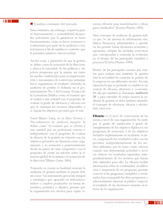 7FUNDACIÓN UNIVERSITARIA DEL ÁREA ANDINA
	 Cambios constantes del mercado.
Estas entidades, sin embargo, requieren para
su funcionamiento y sostenibilidad desarro-
llar actividades que le garanticen su buen
funcionamiento, como es hacer revisiones o
evaluaciones por parte de la auditoría o con-
trol interno a fin de establecer controles que
le permitan satisfacer esta necesidad.
Así las cosas, y partiendo de que la gestión
se define como la actuación de la dirección,
y abarca lo razonable de las políticas y ob-
jetivos propuestos por la misma, así como
los medios establecidos para su implementa-
ción y mecanismos de control que permitan
hacer seguimiento al resultado obtenido, la
auditoría de gestión es definida en el pro-
nunciamiento No. 7 del Consejo Técnico de
la Contaduría Pública como el examen que
se realiza a una entidad con el propósito de
evaluar el grado de eficiencia y eficacia con
que se manejan los recursos disponibles y
se logran los objetivos previstos por el ente.
Yanel Blanco Luna, en su libro Normas y
Procedimientos de Auditoría Integral, la
define como “el examen que se efectúa a
una entidad por un profesional externo e
independiente con el propósito de evaluar
la eficacia de la gestión en relación con los
objetivos generales; su eficiencia como orga-
nización y su actuación y posicionamiento
desde un punto de vista competitivo, con el
propósito de emitir un informe sobre la si-
tuación global de la misma y la actuación de
la dirección”(Blanco Luna, 2004).
Teniendo en cuenta su finalidad esencial, la
auditoría de gestión también se puede defi-
nir como “un instrumento gerencial, integral
y estratégico que apoyado en indicadores,
índices y cuadros producidos en forma sis-
temática, periódica y objetiva, permite que
la organización sea efectiva para captar re-
cursos, eficiente para transformarlos y eficaz
para canalizarlos” (Correa Pinzón, 1999).
Otro concepto de auditoría de gestión indi-
ca que “es un sistema de información esta-
dística, financiera, administrativa y operati-
va, les permite tomar decisiones acertadas y
oportunas, adoptar las medidas correctivas
que correspondan y controlar la evolución
en el tiempo de las principales variables y
procesos”(Correa Pinzón, 1999).
Dentro de las principales razones que exis-
ten para realizar una auditoría de gestión
está la necesidad de controlar la gestión de
la empresa en sus diferentes niveles. En esta
situación lo que se pretende es establecer un
control de eficacia, eficiencia y economía.
De ahí que también se denomine auditoría
3E y para entender de mejor manera la au-
ditoría de gestión, se debe también entender
el concepto de eficiencia, eficacia y efectivi-
dad, estos son:
Eficacia: es el nivel de consecución de las
metas a nivel de una organización. Se mide
por el grado de satisfacción o grado de
cumplimiento de los objetivos fijados en sus
programas de actuación, o de los objetivos
incluidos explícitamente en su misión, es de-
cir, comparando los resultados reales con los
previstos, independientemente de los me-
dios utilizados; por lo tanto, existe eficacia
cuando una determinada actividad o servi-
cio obtiene los resultados esperados, inde-
pendientemente de los recursos que hayan
sido utilizados para ello. La eficacia facilita
información sobre la continuidad, modifica-
ción o suspensión de un programa; permite
conocer si los programas cumplidos o termi-
nados han conseguido los fines propuestos y
adicionalmente informa al público respecto
al resultado de las decisiones tomadas al in-
terior de la organización.
 