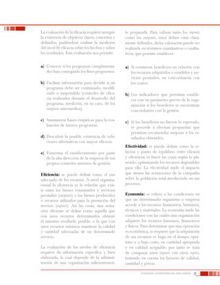 8FUNDACIÓN UNIVERSITARIA DEL ÁREA ANDINA
La evaluación de la eficacia requiere siempre
la existencia de objetivos claros, concretos y
definidos, pudiéndose realizar la medición
del nivel de eficacia sobre los hechos y sobre
los resultados. Esta evaluación nos permite:
a)	 Conocer si los programas cumplimenta-
dos han conseguido los fines propuestos.
b)	 Facilitar información para decidir si un
programa debe ser continuado, modifi-
cado o suspendido (controles de efica-
cia realizados durante el desarrollo del
programa, medición, en su caso, de los
outputs intermedios).
c)	 Suministrar bases empíricas para la eva-
luación de futuros programas.
d)	 Descubrir la posible existencia de solu-
ciones alternativas con mayor eficacia.
e)	 Fomentar el establecimiento por parte
de la alta dirección de la empresa de sus
propios controles internos de gestión.
Eficiencia: se puede definir como el uso
adecuado de los recursos. A nivel organiza-
cional la eficiencia es la relación que exis-
te entre los bienes consumidos o servicios
prestados (outputs) y los bienes producidos
o recursos utilizados para la prestación del
servicio (inputs). Así las cosas, una actua-
ción eficiente se define como aquella que
con unos recursos determinados obtiene
el máximo resultado posible, o la que con
unos recursos mínimos mantiene la calidad
y cantidad adecuadas de un determinado
servicio.
La evaluación de los niveles de eficiencia
requiere de información específica y bien
elaborada, la cual depende de la adminis-
tración de una organización suficientemen-
te preparada. Para valorar tanto los inputs
como los outputs, estos deben estar clara-
mente definidos, dicha valoración puede ser
realizada en términos cuantitativos o cualita-
tivos, que permite establecer:
a)	 Si existieron beneficios en relación con
los recursos adquiridos o vendidos y ser-
vicios prestados, en concordancia con
los costos.
b)	 Los indicadores que permitan estable-
cer con un parámetro previo de la orga-
nización si los beneficios se encuentran
concordantes con la gestión.
c)	 Si los beneficios no fueron lo esperado,
se procede a efectuar propuestas que
permitan recomendar mejoras a los re-
sultados obtenidos.
Efectividad: se puede definir como la re-
lación y punto de equilibrio entre eficacia
y eficiencia; es hacer las cosas según lo pla-
neado, optimizando los recursos disponibles
para ello. La efectividad mide el impacto
que tienen las actuaciones de la compañía
sobre la población total involucrada en sus
procesos.
Economía: se refiere a las condiciones en
que un determinado organismo o empresa
accede a los recursos financieros, humanos,
técnicos y materiales. La economía mide las
condiciones con las cuales una organización
adquiere los recursos humanos, financieros
y físicos. Para determinar que una operación
es económica, se requiere que la adquisición
de sus recursos se haga en el tiempo opor-
tuno y a bajo costo, en cantidad apropiada
y en calidad aceptable, por tanto se trata
de comparar unos inputs con otros inputs,
teniendo en cuenta los factores de calidad,
cantidad y precio.
 