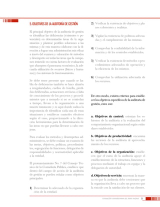 9FUNDACIÓN UNIVERSITARIA DEL ÁREA ANDINA
5. OBJETIVOS DE LA AUDITORÍA DE GESTIÓN
El principal objetivo de la auditoría de gestión
es identificar las deficiencias (existentes o po-
tenciales) en determinadas áreas de la orga-
nización y plantear posibles soluciones a las
mismas y de esta manera colaborar con la di-
rección a lograr una administración más eficaz
a través del examen y valoración de métodos
y desempeño en todas las áreas que la compo-
nen teniendo en cuenta factores de evaluación
que abarquen el panorama económico, la ade-
cuada utilización de recursos (físicos y huma-
nos) y los sistemas de funcionamiento.
Se debe tener presente que cuando se ha-
bla de deficiencias también se hace alusión
a irregularidades, cuellos de botella, pérdi-
das deliberadas, actuaciones erróneas o falta
de conocimiento de los procesos y procedi-
mientos que a menudo si no se controlan
a tiempo, llevan a la organización a una
muerte inminente y es aquí donde radica la
importancia de identificar cada una de estas
situaciones y establecer controles efectivos
según el caso, proporcionando a la direc-
ción herramientas para la determinación de
las áreas en que puedan llevarse a cabo me-
joras.
Para evaluar los métodos y desempeños ad-
ministrativos, se debe realizar un examen de
las metas, objetivos, políticas, procedimien-
tos, segregación de funciones, delegación de
responsabilidades y normatividad aplicable
a la entidad.
El pronunciamiento No. 7 del Consejo Téc-
nico de la Contaduría Pública, establece que
dentro del campo de acción de la auditoría
de gestión se pueden señalar como objetivos
principales:
1)	 Determinar lo adecuado de la organiza-
ción de la entidad.
2)	 Verificar la existencia de objetivos y pla-
nes coherentes y realistas.
3)	 Vigilar la existencia de políticas adecua-
das y el cumplimiento de las mismas.
4)	 Comprobar la confiabilidad de la infor-
mación y de los controles establecidos.
5)	 Verificar la existencia de métodos o pro-
cedimientos adecuados de operación y
la eficiencia de los mismos.
6)	 Comprobar la utilización adecuada de
los recursos.
De otro modo, existen criterios para estable-
cer los objetivos específicos de la auditoría de
gestión, estos son:
a. Objetivos de control: orientan los es-
fuerzos de la auditoría a la evaluación del
comportamiento organizacional según están-
dares establecidos.
b. Objetivos de productividad: encamina
las acciones de la auditoría al aprovecha-
miento de los recursos.
c. Objetivos de la organización: estable-
cen que el curso de la auditoría apoye el
establecimiento de la estructura, funciones y
procesos mediante el trabajo en equipo y la
delegación de autoridad.
d. Objetivos de servicio: muestran la mane-
ra en que la auditoría debe cerciorarse que
la organización lleva a cabo un proceso que
la vincule con la satisfacción de sus clientes.
 