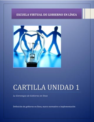 CARTILLA UNIDAD 1
La Estrategia de Gobierno en línea
Definición de gobierno en línea, marco normativo e implementación
ESCUELA VIRTUAL DE GOBIERNO EN LÍNEA
 