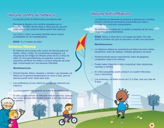 Vacuna contra el rotavirus
Vacuna contra el rotavirus
La vacuna contra el rotavirus es una vacuna oral.
Previene la diarrea y los vómitos causados por el
rotavirus. Un 98% de los niños y niñas que se vacunan
están protegidos contra la diarrea grave del rotavirus.
Los niños y niñas vacunados también tienen menor
probabilidad de ser hospitalizados.
EDAD: 2 y 4 meses de edad.
Rotavirus (Diarrea)
El rotavirus es la causa más común de diarrea grave en
bebés, niños y niñas. Es sumamente contagioso y la
mayoría de los niñ@s se infectan antes de los 2 años de
edad. El virus generalmente se adquiere cuando los
pequeños se llevan los dedos a la boca después de tocar
algo contaminado por una persona infectada.
Manifestaciones:
Diarrea líquida, fiebre, náuseas y vómitos. Las náuseas y la
fiebre por lo general desaparecen en unos 2 días, pero la
diarrea puede durar hasta siete días.
Los antibióticos no son efectivos contra una infección por
rotavirus.
La preocupación más grande es evitar la deshidratación.
El niño puede contraer la infección más de una vez, aunque
los brotes de esta enfermedad tienden a ser más leves que
el primero.
18 19
Vacuna Anti influenza
Vacuna Anti influenza
La influenza se transmite de persona a persona por contacto
directo a través de secreciones producidas por toser o
estornudar, o artículos contaminados.
Se realiza anualmente por el cambio constante de los virus
causantes de la enfermedad.
EDAD: Niños y niñas de 6 a 23 meses de edad. Con dos
dosis la primera vez que se vacunan y al año una sola dosis.
Manifestaciones:
La influenza clásica se caracteriza por fiebre de inicio súbito,
escalofríos, dolor de cabeza, malestar general y tos seca.
Posteriormente signos respiratorios: dolor de garganta,
congestión nasal y tos intensa.
Puede haber infección y dolor conjuntival, dolor abdominal,
nauseas y vómitos
En niños pequeños puede producir un cuadro infeccioso,
crup o neumonía.
Los síntomas y la fiebre duran de 2 a 3 días, rara vez más de
5 días.
 