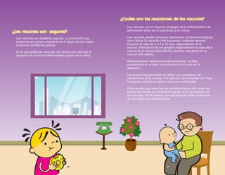 ¿Cuales son las reacciones de las vacunas?
Las vacunas, en su mayoría, protegen de la enfermedad si se
administran antes de la exposición a la misma.
Las vacunas pueden provocar reacciones, la mayoría benignas
como fiebre (la reacción más frecuente); malestar general;
erupción al cabo de 2 a 7 ó 10 días, dependiendo de la
vacuna; inflamación de los ganglios regionales en el caso de la
vacuna de la tuberculosis (BCG) y dolores articulares en la
vacuna anti rubéola.
Además existen reacciones más tempranas, locales,
consistentes en el dolor e hinchazón en el punto de la
aplicación.
Las reacciones generales se deben a la naturaleza del
componente de la vacuna. Por ejemplo, se presentan con más
frecuencia cuando se aplican vacunas combinadas.
Cabe resaltar que este tipo de manifestaciones son cada vez
menos frecuentes por el avance logrado en la purificación de
las vacunas, de tal manera que actualmente estas reacciones
se van superando ampliamente.
¿Las vacunas son seguras?
Las vacunas son bastante seguras. La protección que
proporcionan supera ampliamente el riesgo de que éstas
ocasionen problemas graves.
En la actualidad las vacunas han hecho que sea rara la
aparición de muchas enfermedades graves de la niñez.
26 27
 